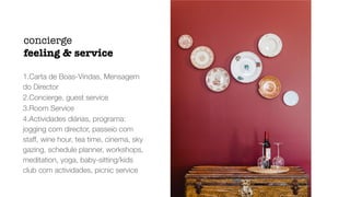1.Carta de Boas-Vindas, Mensagem
do Director


2.Concierge, guest service


3.Room Service


4.Actividades diárias, programa:
jogging com director, passeio com
staff, wine hour, tea time, cinema, sky
gazing, schedule planner, workshops,
meditation, yoga, baby-sitting/kids
club com actividades, picnic service
concierge


feeling  service
 