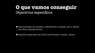 O que vamos conseguir

Objectivos especí
fi
cos
•Oportunidades de contacto, atendimento e relação com o cliente
nos vários departamentos


•Aspectos essenciais da Cultura da Empresa: missão, valores
 