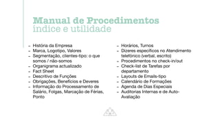 - História da Empresa

- Marca, Logotipo, Valores

- Segmentação, clientes-tipo: o que
somos / não-somos

- Organigrama actualizado

- Fact Sheet

- Descritivo de Funções

- Obrigações, Benefícios e Deveres

- Informação do Processamento de
Salário, Folgas, Marcação de Férias,
Ponto

- Horários, Turnos

- Dizeres especí
fi
cos no Atendimento
telefónico (verbal, escrito)

- Procedimentos no check-in/out

- Check-list de Tarefas por
departamento

- Layouts de Emails-tipo

- Calendário de Formações

- Agenda de Dias Especiais

- Auditorias Internas e de Auto-
Avaliação
Manual de Procedimentos


índice e utilidade
 