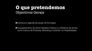 O que pretendemos

Objectivos Gerais
•Estrutura e agenda da acção de formação


•Enquadramento do tema Hotelaria Criativa e a in
fl
uência de temas
como Cultura de Empresa, Branding e Carácter na Hospitalidade
 