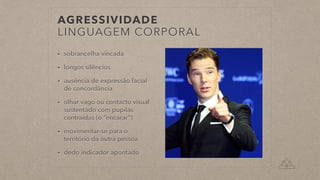 AGRESSIVIDADE


LINGUAGEM CORPORAL
• sobrancelha vincada


• longos silêncios


• ausência de expressão facial
de concordância


• olhar vago ou contacto visual
sustentado com pupilas
contraídas (o “encarar”)


• movimentar-se para o
território da outra pessoa


• dedo indicador apontado
 