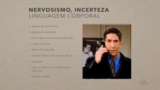 NERVOSISMO, INCERTEZA


LINGUAGEM CORPORAL
• aperto de mão froco


• pigarrear constante


• mão cobre a boca enquanto fala


• risada nervosa


• olhar de esguelha


• suspirar (forma de retoma de ar)


• agitação


• roer as unhas ou morder/puxar
cutículas


• morder o lábio
 