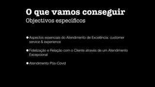 O que vamos conseguir

Objectivos especí
fi
cos
•Aspectos essenciais do Atendimento de Excelência: customer
service  experience


•Fidelização e Relação com o Cliente através de um Atendimento
Excepcional


•Atendimento Pós-Covid
 