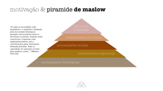 motivação  piramide de maslow
necessidades
fi
siológicas
necessidades segurança
necessidades sociais
necessidades de estima
nec. auto-
realização
“Se todas as necessidades estão
insatisfeitas e o organismo é dominado
pelas necessidades
fi
siológicas,
quaisquer outras poderão tornar-se
inexistentes ou latentes. Podemos então
caracterizar o organismo como
simplesmente faminto, pois a
consciência
fi
ca quase inteiramente
dominada pela fome. Todas as
capacidades do organismo servirão
para satisfazer a fome...” (Maslow,
1975:342)
 