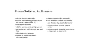 • não ter
fi
le pré-preenchido

• não ter área de recepção para escrita
do cliente (caneta, base, luz)

• não esperar o cliente

• não ter quarto pronto / pré-preparado

• perguntar se é a primeira vez que aqui
fi
ca

• não ajudar com bagagem

• ignorar os outros hóspedes/
acompanhantes

• cheiros, organização, arrumação

• não estar bem cuidado
fi
sicamente

• não oferecer algo para beber/comer

• esquecer-se de convidar para se
sentar

• esquecer-se de perguntar como correu
a viagem até ao alojamento
Erros a Evitar no Acolhimento
 
