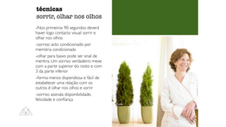 -Nos primeiros 90 segundos deverá
haver logo contacto visual: sorrir e
olhar nos olhos
-sorriso: acto condicionado por
memória condicionada
-olhar para baixo pode ser sinal de
mentira. Um sorriso verdadeiro mexe
com a parte superior do rosto e com
3 da parte inferior
-forma menos dispendiosa e fácil de
estabelecer uma relação com os
outros é olhar nos olhos e sorrir
-sorriso assinala disponibilidade,
felicidade e con
fi
ança
técnicas


sorrir, olhar nos olhos
 