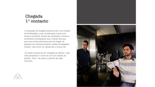 -A sensação de chegada deverá conter uma invasão
de familiaridade, como se estivesse a tocar uma
música conhecida. Deverá ser acolhedora, sincera e
confortável considerando que o cliente teve que
percorrer muitos kilometros para ali chegar, ter
passado por eventuais atrasos, perdas de bagagem,
trânsito, mau humor do taxista que o trouxe, etc. 

-O cenário deverá ser de “chegada ao destino”, sem
mais peripécias e o início de um novo estado de
espírito: “
fl
ow”, de calma e usufruto de cada
momento.
Chegada


1º contacto
 