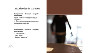 Cumprimento e Saudação à chegada
apropriados
“Bem-vindo! Como correu a sua
viagem?”
“Olá! Que bom recebê-lo no nosso
restaurante outra vez!”
Cumprimento e Saudação à chegada
inapropriados
“O seu pedido?”
“Faça favor!”
“Tenha a bondade”
saudações  dizeres
 