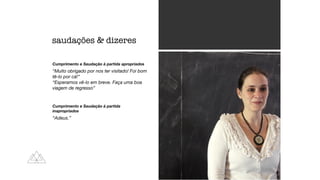 Cumprimento e Saudação à partida apropriados
“Muito obrigado por nos ter visitado! Foi bom
tê-lo por cá!”
“Esperamos vê-lo em breve. Faça uma boa
viagem de regresso”
Cumprimento e Saudação à partida
inapropriados
“Adeus.”
saudações  dizeres
 