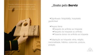 •Signi
fi
cado: hospitality, hospitalité,
gastlichkeit


•Regras Xenia


•Respeito do an
fi
trião ao hóspede


•Respeito do hóspede ao an
fi
trião


•Presente divisor do an
fi
trião ao hóspede


•Adaptação ao hóspede: etnia, religião,
nacionalidade, hábitos, costumes, postura,
posição
_Gosto pelo Servir
Xenia: refere a hospitalidade ou
a generosidade e cortesia para
aqueles que estão longe de casa
 