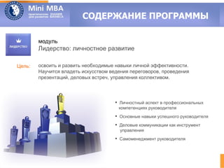 СОДЕРЖАНИЕ ПРОГРАММЫ

        модуль
        Лидерство: личностное развитие

Цель:   освоить и развить необходимые навыки личной эффективности.
        Научится владеть искусством ведения переговоров, проведения
        презентаций, деловых встреч, управления коллективом.



                                       Личностный аспект в профессиональных
                                        компетенциях руководителя
                                       Основные навыки успешного руководителя
                                       Деловые коммуникации как инструмент
                                        управления
                                       Самоменеджмент руководителя
 