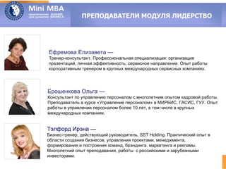 ПРЕПОДАВАТЕЛИ МОДУЛЯ ЛИДЕРСТВО




Ефремова Елизавета —
Тренер-консультант. Профессиональная специализация: организация
презентаций, личная эффективность, сервисное направление. Опыт работы
корпоративным тренером в крупных международных сервисных компаниях.




Ерошенкова Ольга —
Консультант по управлению персоналом с многолетним опытом кадровой работы.
Преподаватель в курсе «Управление персоналом» в МИРБИС, ГАСИС, ГУУ. Опыт
работы в управлении персоналом более 10 лет, в том числе в крупных
международных компаниях.


Тэлфорд Ирэна —
Бизнес-тренер, действующий руководитель, SST Holding. Практический опыт в
области создания бизнесов, управления проектами, менеджмента,
формирования и построения команд, брэндинга, маркетинга и рекламы.
Многолетний опыт преподавания, работы с российскими и зарубежными
инвесторами.
 