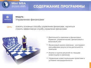 СОДЕРЖАНИЕ ПРОГРАММЫ

        модуль
        Управление финансами

Цель:   освоить основные способы управления финансами, научиться
        строить эффективную службу управления финансами



                                      Деятельность компании в финансовых
                                       терминах: управленческий, финансовый и
                                       налоговый учет
                                      Финансовый анализ компании - инструмент
                                       расшифровки результатов деятельности
                                       компании
                                      Анализ и оценка решений по текущим
                                       инвестициям в компанию
                                      Управление инвестиционными проектами в
                                       условиях неопределенности
 