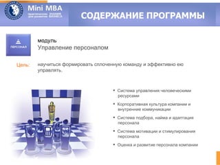 СОДЕРЖАНИЕ ПРОГРАММЫ

        модуль
        Управление персоналом

Цель:   научиться формировать сплоченную команду и эффективно ею
        управлять.



                                     Система управления человеческими
                                      ресурсами
                                     Корпоративная культура компании и
                                      внутренние коммуникации
                                     Система подбора, найма и адаптация
                                      персонала
                                     Система мотивации и стимулирования
                                      персонала
                                     Оценка и развитие персонала компании
 