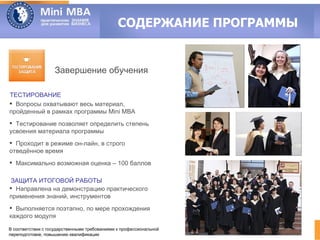 СОДЕРЖАНИЕ ПРОГРАММЫ


                   Завершение обучения

ТЕСТИРОВАНИЕ
 Вопросы охватывают весь материал,
пройденный в рамках программы Mini MBA
 Тестирование позволяет определить степень
усвоения материала программы
 Проходит в режиме он-лайн, в строго
отведённое время
 Максимально возможная оценка – 100 баллов

 ЗАЩИТА ИТОГОВОЙ РАБОТЫ
 Направлена на демонстрацию практического
применения знаний, инструментов
 Выполняется поэтапно, по мере прохождения
каждого модуля

В соответствии с государственными требованиями к профессиональной
переподготовке, повышению квалификации
 