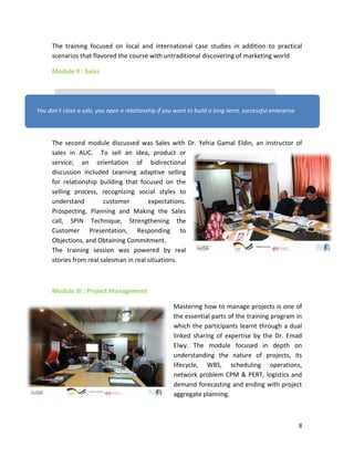 8
The training focused on local and international case studies in addition to practical
scenarios that flavored the course with untraditional discovering of marketing world
Module II : Sales
The second module discussed was Sales with Dr. Yehia Gamal Eldin, an instructor of
sales in AUC. To sell an idea, product or
service; an orientation of bidirectional
discussion included Learning adaptive selling
for relationship building that focused on the
selling process, recognizing social styles to
understand customer expectations.
Prospecting, Planning and Making the Sales
call, SPIN Technique, Strengthening the
Customer Presentation, Responding to
Objections, and Obtaining Commitment.
The training session was powered by real
stories from real salesman in real situations.
Module III : Project Management
Mastering how to manage projects is one of
the essential parts of the training program in
which the participants learnt through a dual
linked sharing of expertise by the Dr. Emad
Elwy. The module focused in depth on
understanding the nature of projects, its
lifecycle, WBS, scheduling operations,
network problem CPM & PERT, logistics and
demand forecasting and ending with project
aggregate planning.
You don’t close a sale, you open a relationship if you want to build a long-term, successful enterprise
 