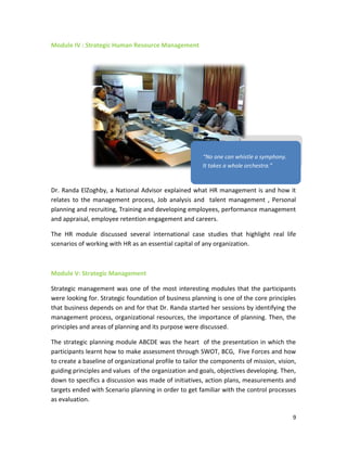 9
Module IV : Strategic Human Resource Management
Dr. Randa ElZoghby, a National Advisor explained what HR management is and how it
relates to the management process, Job analysis and talent management , Personal
planning and recruiting, Training and developing employees, performance management
and appraisal, employee retention engagement and careers.
The HR module discussed several international case studies that highlight real life
scenarios of working with HR as an essential capital of any organization.
Module V: Strategic Management
Strategic management was one of the most interesting modules that the participants
were looking for. Strategic foundation of business planning is one of the core principles
that business depends on and for that Dr. Randa started her sessions by identifying the
management process, organizational resources, the importance of planning. Then, the
principles and areas of planning and its purpose were discussed.
The strategic planning module ABCDE was the heart of the presentation in which the
participants learnt how to make assessment through SWOT, BCG, Five Forces and how
to create a baseline of organizational profile to tailor the components of mission, vision,
guiding principles and values of the organization and goals, objectives developing. Then,
down to specifics a discussion was made of initiatives, action plans, measurements and
targets ended with Scenario planning in order to get familiar with the control processes
as evaluation.
“No one can whistle a symphony.
It takes a whole orchestra.”
 