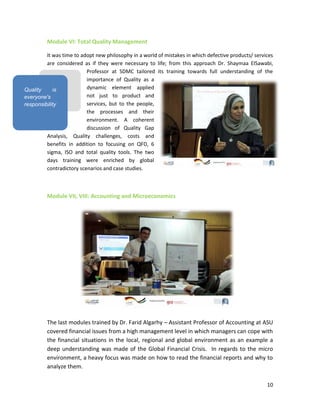 10
Module VI: Total Quality Management
It was time to adopt new philosophy in a world of mistakes in which defective products/ services
are considered as if they were necessary to life; from this approach Dr. Shaymaa ElSawabi,
Professor at SDMC tailored its training towards full understanding of the
importance of Quality as a
dynamic element applied
not just to product and
services, but to the people,
the processes and their
environment. A coherent
discussion of Quality Gap
Analysis, Quality challenges, costs and
benefits in addition to focusing on QFD, 6
sigma, ISO and total quality tools. The two
days training were enriched by global
contradictory scenarios and case studies.
Module VII, VIII: Accounting and Microeconomics
The last modules trained by Dr. Farid Algarhy – Assistant Professor of Accounting at ASU
covered financial issues from a high management level in which managers can cope with
the financial situations in the local, regional and global environment as an example a
deep understanding was made of the Global Financial Crisis. In regards to the micro
environment, a heavy focus was made on how to read the financial reports and why to
analyze them.
Quality is
everyone's
responsibility
 