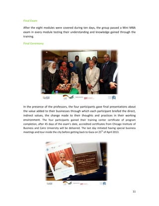 11
Final Exam
After the eight modules were covered during ten days, the group passed a Mini MBA
exam in every module testing their understanding and knowledge gained through the
training.
Final Ceremony
In the presence of the professors, the four participants gave final presentations about
the value added to their businesses through which each participant briefed the direct,
indirect values, the change made to their thoughts and practices in their working
environment. The four participants gained their training center certificate of program
completion, after 45 days of the exam’s date, accredited certificates from Chicago Institute of
Business and Cairo University will be delivered. The last day initiated having special business
meetings and tour inside the city before getting back to Gaza on 25th
of April 2013.
 