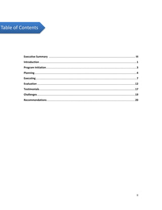 II
Table of Contents
Executive Summary ...................................................................................................................... III
Introduction .....................................................................................................................................1
Program Initiation............................................................................................................................3
Planning............................................................................................................................................4
Executing..........................................................................................................................................7
Evaluation ......................................................................................................................................12
Testimonials...................................................................................................................................17
Challenges......................................................................................................................................19
Recommendations.........................................................................................................................20
 
