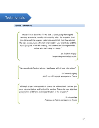 17
Testimonials
Trainers Testimonials
I have been in academia for the past 23 years giving training and
teaching worldwide, therefor I do carefully select the programs that I
join. I thank all the program stakeholders as I think that they selected
the right people, I was extremely impressed by your knowledge and the
focus you gave. From the first day, I noticed that am training talented
people who are looking to change “
Dr. Ibrahim Hegazy
Professor of Marketing Course
“I am standing in front of talents, I was happy with all your interactions“
Dr. Randa ElZoghby
Professor of Strategic Management Course
“Although project management is one of the most difficult courses, you
were communicative and having the passion. Thanks to your attentive
personalities and thanks to the coordinators of the program “
Dr. Emad Elwy
Professor of Project Management Course
 