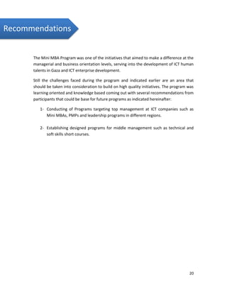 20
The Mini MBA Program was one of the initiatives that aimed to make a difference at the
managerial and business orientation levels, serving into the development of ICT human
talents in Gaza and ICT enterprise development.
Still the challenges faced during the program and indicated earlier are an area that
should be taken into consideration to build on high quality initiatives. The program was
learning oriented and knowledge based coming out with several recommendations from
participants that could be base for future programs as indicated hereinafter:
1- Conducting of Programs targeting top management at ICT companies such as
Mini MBAs, PMPs and leadership programs in different regions.
2- Establishing designed programs for middle management such as technical and
soft skills short courses.
Recommendations
 