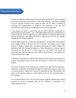 III
Executive Summary
Through its continuous efforts towards positioning the Palestinian ICT sector as coded
for success ICT destination, PITA moves on with a new initiative to contribute in building
a base of sufficient qualified human capital to boost the ICT sector in addition to
enhancing the competitiveness of Palestinian ICT enterprises in the local and
international markets which are considered two of its main strategic goals.
In this regard and within a partnership with the PSDP/ Deutsche Gesellschaft für
Internationale Zusammenarbeit - GIZ, a mini MBA program has been conceptualized to
further enrich the senior managerial and business skills of ICT companies CEOs in Gaza
through conducting a mini MBA that serves in opening new horizons for strategic
management and business networks.
The Mini MBA Program was implemented by Lighthouse Training Center and accredited
from Chicago Institute of Business and Cairo University. The program covered eight
modules by Egyptian experts with international experience, the modules ranged from
Marketing, Sales, HR, Strategic Management, Project Management to Accounting and
Microeconomics for 99 hours. In Cairo, Egypt four ICT leaders from Gazan ICT
companies from different subsectors were selected to participate in the program that
took place from 12 to 25 April.
In addition to the program accredited certifications, the participants gained value from
business networking through training days with experts in regional and international
markets.
The overall evaluation of the program was excellent with high level of satisfaction.
Taking into consideration some faced challenges from planning to program closing such
as crossing problems, tailored ICT material for mastering business administration and
others could make this program a recommended one for the top managerial levels in
ICT companies.
Final recommendations came out from this program suggests implementing tailored
programs for several managerial levels of ICT companies as detailed in the
recommendation section.
 
