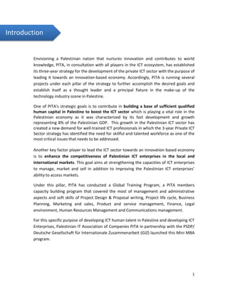 1
Envisioning a Palestinian nation that nurtures innovation and contributes to world
knowledge, PITA, in consultation with all players in the ICT ecosystem, has established
its three-year strategy for the development of the private ICT sector with the purpose of
leading it towards an innovation-based economy. Accordingly, PITA is running several
projects under each pillar of the strategy to further accomplish the desired goals and
establish itself as a thought leader and a principal fixture in the make-up of the
technology industry scene in Palestine.
One of PITA's strategic goals is to contribute in building a base of sufficient qualified
human capital in Palestine to boost the ICT sector which is playing a vital role in the
Palestinian economy as it was characterized by its fast development and growth
representing 8% of the Palestinian GDP. This growth in the Palestinian ICT sector has
created a new demand for well-trained ICT professionals in which the 3-year Private ICT
Sector strategy has identified the need for skillful and talented workforce as one of the
most critical issues that needs to be addressed.
Another key factor player to lead the ICT sector towards an innovation-based economy
is to enhance the competitiveness of Palestinian ICT enterprises in the local and
international markets. This goal aims at strengthening the capacities of ICT enterprises
to manage, market and sell in addition to improving the Palestinian ICT enterprises’
ability to access markets.
Under this pillar, PITA has conducted a Global Training Program, a PITA members
capacity building program that covered the most of management and administrative
aspects and soft skills of Project Design & Proposal writing, Project life cycle, Business
Planning, Marketing and sales, Product and service management, Finance, Legal
environment, Human Resources Management and Communications management.
For this specific purpose of developing ICT human talent in Palestine and developing ICT
Enterprises, Palestinian IT Association of Companies PITA in partnership with the PSDP/
Deutsche Gesellschaft für Internationale Zusammenarbeit (GIZ) launched this Mini MBA
program.
Introduction
 