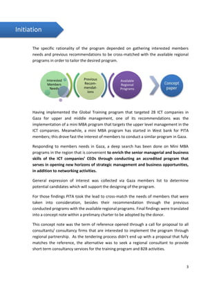 3
The specific rationality of the program depended on gathering interested members
needs and previous recommendations to be cross-matched with the available regional
programs in order to tailor the desired program.
Having implemented the Global Training program that targeted 28 ICT companies in
Gaza for upper and middle management, one of its recommendations was the
implementation of a mini MBA program that targets the upper level management in the
ICT companies. Meanwhile, a mini MBA program has started in West bank for PITA
members; this drove fast the interest of members to conduct a similar program in Gaza.
Responding to members needs in Gaza, a deep search has been done on Mini MBA
programs in the region that is convenient to enrich the senior managerial and business
skills of the ICT companies’ CEOs through conducting an accredited program that
serves in opening new horizons of strategic management and business opportunities,
in addition to networking activities.
General expression of interest was collected via Gaza members list to determine
potential candidates which will support the designing of the program.
For those findings PITA took the lead to cross-match the needs of members that were
taken into consideration, besides their recommendation through the previous
conducted programs with the available regional programs. Final findings were translated
into a concept note within a prelimary charter to be adopted by the donor.
This concept note was the term of reference opened through a call for proposal to all
consultants/ consultancy firms that are interested to implement the program through
regional partnership. As the tendering process didn’t end up with a proposal that fully
matches the reference, the alternative was to seek a regional consultant to provide
short term consultancy services for the training program and B2B activities.
Previous
Recom-
mendat-
ions
Interested
Members
Needs
Available
Regional
Programs
Initiation
 