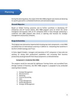 4
During the planning phase, the scope of the Mini MBA program was clearly set declaring
its specific goal within a scheduled timeframe and estimated budget.
Overall Objective
Based on Global Training outcomes and to further contribute in developing ICT
enterprises and ICT human talents, Mini MBA program came to enrich the senior
managerial and business skills of ICT companies CEOs in Gaza through conducting a
credential mini MBA program that serves in opening new horizons for strategic
management and business networks.
Scope & Activities
The program was planned be implemented including two main components: a mini MBA
accredited from an international university in addition to networking that would be in
the form of B2B meetings and IT tour.
In Cairo, Egypt 8 leaders, managers and executives of ICT companies in Gaza who are
working on raising their professional capabilities and increasing their business
productivity would get benefit from these components as indicated below:
Component 1: Credential Mini MBA
The program would be executed by Lighthouse Training Center and accredited from
Chicago Institute of Business, the Mini MBA program is proposed to be conducted
covering those modules:
1. Strategic Management.
2. Microeconomics
3. Marketing
4. Financial Accounting.
5. Sales.
6. Project Management.
7. Quality Management.
8. Strategic HR Management
Planning
 