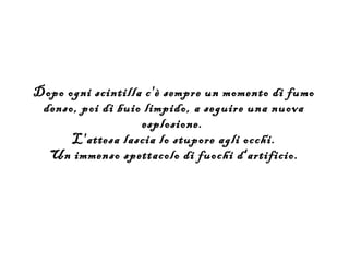 Dopo ogni scintilla c'è sempre un momento di fumo
 denso, poi di buio limpido, a seguire una nuova
                   esplosione.
      L'attesa lascia lo stupore agli occhi.
  Un immenso spettacolo di fuochi d'artificio.
 