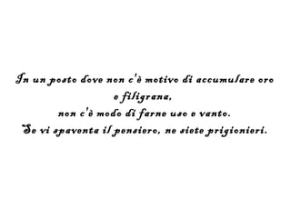 In un posto dove non c'è motivo di accumulare oro
                   e filigrana,
        non c'è modo di farne uso e vanto.
 Se vi spaventa il pensiero, ne siete prigionieri.
 