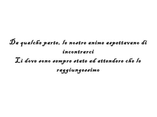Da qualche parte, le nostre anime aspettavano di
                  incontrarci
 Lì dove sono sempre state ad attendere che le
               raggiungessimo
 