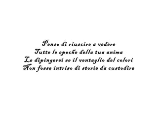 Penso di riuscire a vedere
   Tutte le epoche della tua anima
Le dipingerei se il ventaglio del colori
Non fosse intriso di storie da custodire
 
