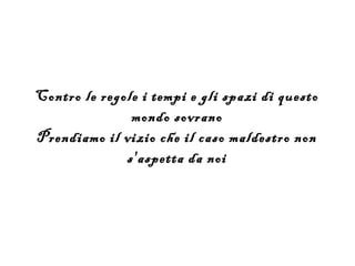 Contro le regole i tempi e gli spazi di questo
               mondo sovrano
Prendiamo il vizio che il caso maldestro non
              s'aspetta da noi
 