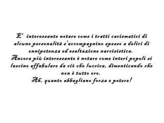 E' interessante notare come i tratti carismatici di
 alcune personalità s'accompagnino spesso a deliri di
       onnipotenza ed esaltazione narcisistica.
Ancora più interessante è notare come interi popoli si
lascino affabulare da ciò che luccica, dimenticando che
                   non è tutto oro.
        Ah, quanto abbagliano forza e potere!
 