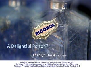 HOL
                              A   L CO

A Delightful Poison?
                          Marilyn Herie PhD, RSW
           Director, TEACH Project, Centre for Addiction and Mental Health
     Director, Collaborative Program in Addiction Studies, University of Toronto
   Assistant Professor (Status Only) Factor‐Inwentash Faculty of Social Work, U of T
 