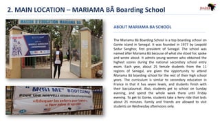 2. MAIN LOCATION – MARIAMA BÂ Boarding School
The Mariama Bâ Boarding School is a top boarding school on
Gorée island in Senegal. It was founded in 1977 by Leopold
Sedar Senghor, first president of Senegal. The school was
named after Mariama Bâ because of what she stood for, spoke
and wrote about. It admits young women who obtained the
highest scores during the national secondary school entry
exam. Each year, about 25 female students from the 11
regions of Senegal, are given the opportunity to attend
Mariama Bâ boarding school for the rest of their high school
years. The curriculum is similar to secondary education in
France in that it has seven levels, and students finish with
their baccalaureat. Also, students get to school on Sunday
evening, and spend the whole week there until Friday
evening. To get to Gorée, students take a ferry ride that lasts
about 25 minutes. Family and friends are allowed to visit
students on Wednesday afternoons only.
ABOUT MARIAMA BA SCHOOL
 