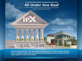 Turn-Key Real Estate Investment Services

                All Under One Roof
                ● Real Estate ● Legal ● Tax & Accounting ● Financial ●
                              Self – Directed Retirement




                                                          IPX Corporate Headquarters




The IPX Team of over 120 dedicated professionals can help you earn 8% to
12% + Cash-on-cash returns during the rental period and in excess of 25%
total returns in 18 to 36 months.


                                                                           ©Investment Property Experts
 