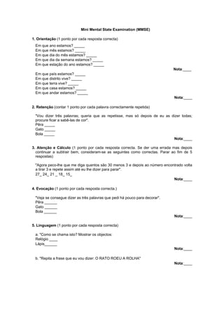 Mini Mental State Examination (MMSE)
1. Orientação (1 ponto por cada resposta correcta)
Em que ano estamos? _____
Em que mês estamos? _____
Em que dia do mês estamos? _____
Em que dia da semana estamos? _____
Em que estação do ano estamos? _____
Nota:____
Em que país estamos? _____
Em que distrito vive? _____
Em que terra vive? _____
Em que casa estamos? _____
Em que andar estamos? _____
Nota:____
2. Retenção (contar 1 ponto por cada palavra correctamente repetida)
"Vou dizer três palavras; queria que as repetisse, mas só depois de eu as dizer todas;
procure ficar a sabê-las de cor".
Pêra _____
Gato _____
Bola _____
Nota:____
3. Atenção e Cálculo (1 ponto por cada resposta correcta. Se der uma errada mas depois
continuar a subtrair bem, consideram-se as seguintes como correctas. Parar ao fim de 5
respostas)
"Agora peco-lhe que me diga quantos são 30 menos 3 e depois ao número encontrado volta
a tirar 3 e repete assim até eu lhe dizer para parar".
27_ 24_ 21 _ 18_ 15_
Nota:____
4. Evocação (1 ponto por cada resposta correcta.)
"Veja se consegue dizer as três palavras que pedi há pouco para decorar".
Pêra ______
Gato ______
Bola ______
Nota:____
5. Linguagem (1 ponto por cada resposta correcta)
a. "Como se chama isto? Mostrar os objectos:
Relógio ____
Lápis______
Nota:____
b. "Repita a frase que eu vou dizer: O RATO ROEU A ROLHA"
Nota:____

 