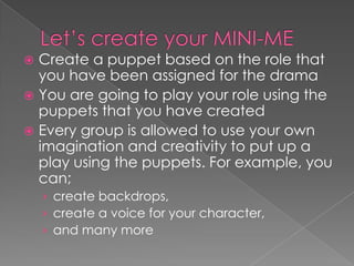  Create a puppet based on the role that
you have been assigned for the drama
 You are going to play your role using the
puppets that you have created
 Every group is allowed to use your own
imagination and creativity to put up a
play using the puppets. For example, you
can;
› create backdrops,
› create a voice for your character,
› and many more
 