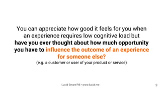 You can appreciate how good it feels for you when
an experience requires low cognitive load but
have you ever thought about how much opportunity
you have to influence the outcome of an experience
for someone else?
(e.g. a customer or user of your product or service)
9Lucid Smart Pill • www.lucid.me
 