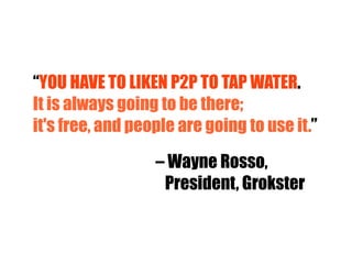 “ YOU HAVE TO LIKEN P2P TO TAP WATER .  It is always going to be there; it's free, and people are going to use it. ” –  Wayne Rosso, President, Grokster 