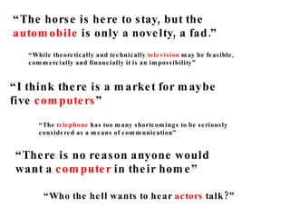 “ The horse is here to stay, but the  automobile  is only a novelty, a fad.” “ I think there is a market for maybe  five  computers ” “ There is no reason anyone would  want a  computer  in their home” “ While theoretically and technically  television  may be feasible,  commercially and financially it is an impossibility” “ The  telephone  has too many shortcomings to be seriously  considered as a means of communication” “ Who the hell wants to hear  actors  talk?” 