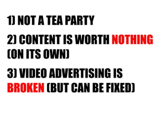 1) NOT A TEA PARTY 2) CONTENT IS WORTH  NOTHING   (ON ITS OWN) 3) VIDEO ADVERTISING IS  BROKEN  (BUT CAN BE FIXED) 