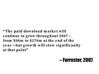 “ The paid download market will  continue to grow throughout 2007 -  from $98m to $279m at the end of the  year – but growth will slow significantly  at that point” –  Forrester, 2007 