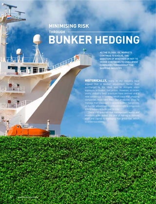 !! """#$%&'()"*)+,#-*.
HISTORICALLY, many in the industry have
argued that a bunker adjustment factor (fuel
surcharge) is the ideal way to mitigate one’s
exposure to bunker fuel prices. However, in recent
years, industry best practices have evolved and a
new consensus is forming which says that shipping
companies must take their own proactive steps to
manage their exposure to volatile bunker fuel prices,
as bunker adjustments rarely eliminate a company’s
entire exposure to bunker prices.
There’s no question that management teams and
investors alike detest the idea of having to commit
staff and capital to managing fuel price risk, which
is understandable.
AS THE GLOBAL OIL MARKETS
CONTINUE TO EVOLVE, THE
QUESTION OF WHETHER OR NOT TO
HEDGE CONTINUES TO CHALLENGE
COMPANIES THROUGHOUT THE
SHIPPING INDUSTRY.
 