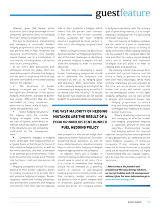 !"!"#$%&'!"((%)*#©istockphoto.com/Pgiam & Olivier Lantzendörffer
!""#$%&"'()*&+"$,"-.&"/(012&)"312"
4)&,$2&1-"(/"#&)53-0,"61&)7+"829$,(),:"
31"&1&)7+".&27$17"312")$,%";3137&;&1-"
<<<=;&)53-0,&1&)7+=5(;
However, given that bunker prices
account for such a large percentage of most
companies’ operational costs, not managing
this risk is simply no longer an option.
The key to developing, implementing
and managing a successful bunker-
hedging programme is utilising strategies
that perform well in high, moderate and
low-price environments. This typically
means making use of a combination of
instruments, including swaps, call options
and collars, among others.
In our ﬁrm’s daily discussions with
companies across the globe, there are
several key aspects of bunker fuel hedging
that we tend to emphasise because they
are often overlooked or misunderstood by
many in the industry:
hedging strategies are crucial. There
are signiﬁcant differences in the various
hedging instruments available to bunker
fuel prices, differences that are often
overlooked by many companies,
especially as these relate to basis,
credit and operational risk.
the industry term for complex
hedging strategies, often involve
the sale of options, either direct or
indirect, which can lead to a disaster
if the structures are not completely
understood by the management
team.
must “stress test” their hedge portfolio on
a regular basis so that the performance of
their individual hedge positions, as well as
the entire portfolio, are well understood
in all potential price environments. These
tests should not only include price (market)
risk, but basis, credit and operational risk
as well.
Shipping companies should not solely
depend on their bunker suppliers, banks
or trading counterparts to provide them
with potential hedging strategies. Bunker
suppliers, banks and trading companies
who provide their customers with hedging
instruments most often take the opposite
side of their customer’s hedges, which
means that the parties’ best interests
is their own, not that of their customer.
Simply accepting the exact hedging
structure suggested by these parties’ is
often not in the shipping company’s best
interest.
When a company makes the decision to
develop a bunker fuel hedging programme,
one of the main challenges is identifying
the potential hedging strategies that will
allow the company to meet its business
objectives.
The ﬁrst step in developing a sound
bunker fuel-hedging programme should
be to determine the company’s risk
tolerance as well as its hedging goals
and objectives. More speciﬁcally, what
is the company seeking to accomplish by
implementing a hedging programme? Is it
to reduce cash ﬂow volatility? To ensure
that bunker fuel expenses do not exceed
budget? To potentially obtain an advantage
over competitors who do net hedge their
exposure to bunker fuel prices? Only after
answering these questions, as well as
many related questions, should a company
begin to discuss what hedging strategies
might be appropriate for the company.
In addition, there are a number of
common hedging mistakes that companies
should seek to avoid at all costs. First,
it is crucial to remember that hedging
should not be intended as a potential
source of revenue. A well-designed
hedging programme should provide cash
ﬂow certainty, budget certainty, and
the ability to lock in proﬁt margins and/
or protection against potentially rising
bunker fuel prices. If a company initiates
a hedging programme with the primary
goal of generating revenue, it is no longer
hedging or managing risk, it is speculating
on bunker fuel prices.
The vast majority of hedging mistakes
are the result of a poor or nonexistent
bunker fuel hedging policy or failing to
abide to the policy. Most hedging mistakes
can be avoided if the company takes the
time and effort to create a proper hedging
policy and to develop and implement
strategies that will allow it to meet its
hedging goals and objectives.
The shipping industry has always been
a volatile and cyclical industry and the
future is likely to present the industry
with even more challenges. While many
of these challenges are still unknown at
this time, we can be almost certain that
bunker fuel prices will remain volatile
for the foreseeable future. In this light,
shipping companies will be well served
to develop and implement bunker fuel
hedging programmes to ensure
they are doing everything possible
to mitigate their exposure to volatile
bunker fuel prices.
Clearly,developing,implementing
and managing an effective bunker
fuel-hedging programme requires
a signiﬁcant amount of time and
expertise. Implementing bunker
fuel hedging without the required
expertise can quickly turn into a nightmare
of epic proportions, as evidenced by the
failed hedging initiatives of numerous
companies. If your company does not
have the in-house resources to properly
carry out all required functions, it is highly
recommended that you engage experts,
who do have the necessary expertise, to
assist you.
guestfeature
THE VAST MAJORITY OF HEDGING
MISTAKES ARE THE RESULT OF A
POOR OR NONEXISTENT BUNKER
FUEL HEDGING POLICY
 