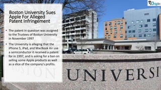 Boston University Sues
Apple For Alleged
Patent Infringement
• The patent in question was assigned
to the Trustees of Boston University
in November 1997
• The University is alleging that the
iPhone 5, iPad, and MacBook Air use
a semiconductor it received a patent
for in 1997, and is asking for a ban on
selling some Apple products as well
as a slice of the company's profits.
 