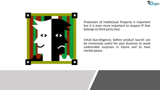 Protection of Intellectual Property is important
but it is even more important to respect IP that
belongs to third party (ies).
Initial due-diligence, before product launch can
be immensely useful for your business to avoid
undesirable surprises in future and to have
mental peace.
 
